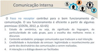 Comunicação Interna
O Foco no receptor contribui para o bom funcionamento da
comunicação. O seu funcionamento é eficiente a partir de algumas
premissas: (COSTA, 2012, p. 63-65)
1. Estudo da semântica, ou seja, do significado da linguagem, da
particularidade de cada grupo, para a escolha dos melhores meios e
discursos
2. Conteúdo verdadeiro: propagar comunicados que traduzam a real intenção.
3. Credibilidade e Autoridade do emissor: legitimidade e reconhecimento por
parte dos destinatários das comunicações a serem realizadas.
4. A interação e o diálogo devem ser facilitados
 