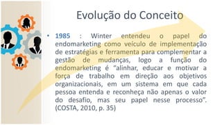 Evolução do Conceito
• 1985 : Winter entendeu o papel do
endomarketing como veículo de implementação
de estratégias e ferramenta para complementar a
gestão de mudanças, logo a função do
endomarketing é “alinhar, educar e motivar a
força de trabalho em direção aos objetivos
organizacionais, em um sistema em que cada
pessoa entenda e reconheça não apenas o valor
do desafio, mas seu papel nesse processo”.
(COSTA, 2010, p. 35)
 