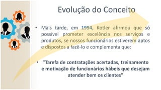 Evolução do Conceito
• Mais tarde, em 1994, Kotler afirmou que só
possível prometer excelência nos serviços e
produtos, se nossos funcionários estiverem aptos
e dispostos a fazê-lo e complementa que:
• “Tarefa de contratações acertadas, treinamento
e motivação de funcionários hábeis que desejam
atender bem os clientes”
 