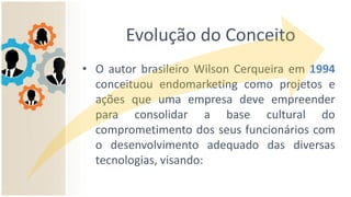 Evolução do Conceito
• O autor brasileiro Wilson Cerqueira em 1994
conceituou endomarketing como projetos e
ações que uma empresa deve empreender
para consolidar a base cultural do
comprometimento dos seus funcionários com
o desenvolvimento adequado das diversas
tecnologias, visando:
 