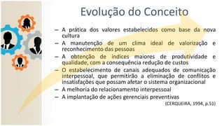 Evolução do Conceito
– A prática dos valores estabelecidos como base da nova
cultura
– A manutenção de um clima ideal de valorização e
reconhecimento das pessoas
– A obtenção de índices maiores de produtividade e
qualidade, com a consequência redução de custos
– O estabelecimento de canais adequados de comunicação
interpessoal, que permitirão a eliminação de conflitos e
insatisfações que possam afetar o sistema organizacional
– A melhoria do relacionamento interpessoal
– A implantação de ações gerenciais preventivas
(CERQUEIRA, 1994, p.51)
 