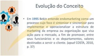 Evolução do Conceito
• Em 1995 Bekin entende endomarketing como um
processo cujo foco é sintonizar e sincronizar para
implementar e operacionalizar a estrutura de
marketing da empresa ou organização que visa
ação para o mercado, a fim de promover, entre
seus funcionários e os departamentos, valores
destinados a servir o cliente. (apud COSTA, 2010,
p. 37)
 