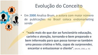 Evolução do Conceito
• Em 2000 Analisa Brum, a autora com maior número
de publicações no Brasil coloca endomarketing
sendo
• “nada mais do que dar ao funcionário educação,
carinho e atenção, tornando-o bem preparado e
bem informado para que possa tornar-se também
uma pessoa criativa e feliz, capaz de surpreender,
encantar e entusiasmar o cliente”. (BRUM, 2000, p. 34)
 