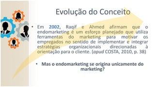 Evolução do Conceito
• Em 2002, Raqif e Ahmed afirmam que o
endomarketing é um esforço planejado que utiliza
ferramentas do marketing para motivar os
empregados no sentido de implementar e integrar
estratégias organizacionais direcionadas à
orientação para o cliente. (apud COSTA, 2010, p. 38)
• Mas o endomarketing se origina unicamente do
marketing?
 
