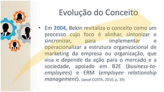 Evolução do Conceito
• Em 2004, Bekin revitaliza o conceito como um
processo cujo foco é alinhar, sintonizar e
sincronizar, para implementar e
operacionalizar a estrutura organizacional de
marketing da empresa ou organização, que
visa e depende da ação para o mercado e a
sociedade, apoiado em B2E (business-to-
employees) e ERM (employee relationship
management). (apud COSTA, 2010, p. 39)
 
