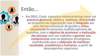 Então...
• Em 2011, Costa conceitua endomarketing como um
processo gerencial, cíclico e contínuo, direcionado
ao propósito da organização, que é integrado aos
seus demais processos de gestão e utiliza
eticamente ferramentas multidisciplinares de
incentivo, com o objetivo de promover a motivação
das pessoas com seu trabalho e garantir seu
compromisso com os objetivos estratégicos,
contribuindo para a obtenção de melhores
resultados, econômicos e humanos, a partir de
desempenhos superiores
 
