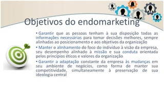 • Garantir que as pessoas tenham à sua disposição todas as
informações necessárias para tomar decisões melhores, sempre
alinhadas ao posicionamento e aos objetivos da organização
• Manter o alinhamento do foco do indivíduo à visão da empresa,
seu desempenho alinhado à missão e sua conduta orientada
pelos princípios éticos e valores da organização
• Garantir a adaptação constante da empresa às mudanças em
seu ambiente de negócios, como forma de manter sua
competitividade, simultaneamente à preservação de sua
ideologia central
Objetivos do endomarketing
 