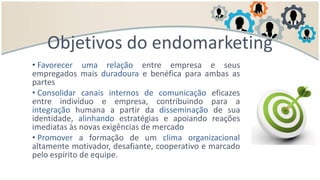 • Favorecer uma relação entre empresa e seus
empregados mais duradoura e benéfica para ambas as
partes
• Consolidar canais internos de comunicação eficazes
entre indivíduo e empresa, contribuindo para a
integração humana a partir da disseminação de sua
identidade, alinhando estratégias e apoiando reações
imediatas às novas exigências de mercado
• Promover a formação de um clima organizacional
altamente motivador, desafiante, cooperativo e marcado
pelo espírito de equipe.
Objetivos do endomarketing
 