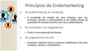 Princípios do Endomarketing
1. Do endomarketing ao marketing
– A qualidade da relação de uma empresa com seu
mercado, clientes e consumidores é um reflexo direto da
qualidade do relacionamento com seus colaboradores
2. Da motivação e do engajamento
– O ato é uma expressão do desejo
3. Do pragmatismo nos fins
– Empresas melhores para as pessoas trabalharem são mais
rentáveis, sólidas e competitivas
 