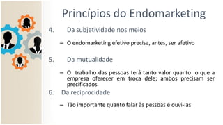 Princípios do Endomarketing
4. Da subjetividade nos meios
– O endomarketing efetivo precisa, antes, ser afetivo
5. Da mutualidade
– O trabalho das pessoas terá tanto valor quanto o que a
empresa oferecer em troca dele; ambos precisam ser
precificados
6. Da reciprocidade
– Tão importante quanto falar às pessoas é ouvi-las
 