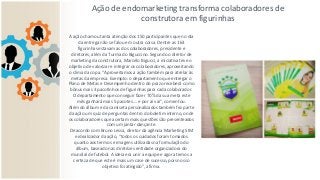 Ação de endomarketing transforma colaboradores de
construtora em figurinhas
A ação chamou tanta atenção dos 150 participantes que no dia
da entrega não se falou em outra coisa. Dentre as 163
figurinhas estavam as dos colaboradores, presidente e
diretores, além da Turma do Biguccino. Segundo o diretor de
marketing da construtora, Marcelo Bigucci, a iniciativa teve o
objetivo de valorizar e integrar os colaboradores, aproveitando
o clima da copa. “Aproveitamos a ação também para atrelar às
metas da empresa. Exemplo: o departamento que entregar o
Plano de Metas e Desempenho dentro do prazo receberá como
bônus mais 3 pacotinhos de figurinhas para cada colaborador.
O departamento que conseguir fazer 70% da sua meta este
mês ganhará mais 5 pacotes…. e por aí vai”, comentou.
Além do álbum e da camiseta personalizados também fez parte
da ação um quiz de perguntas dentro do boletim interno, onde
os colaboradores que acertam mais questões são presenteados
com um jantar dançante.
De acordo com Bruno Lessa, diretor da agência Marketing SIM
e idealizador da ação, “todos os cuidados foram tomados
quanto aos termos e imagens utilizadas na formulação do
álbum, baseado nas diretrizes entidade organizadora do
mundial de futebol. A ideia era unir a equipe e agora temos a
certeza de que este é mais um case de sucesso, pois nosso
objetivo foi atingido”, afirma.
 