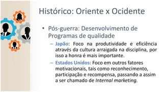 Histórico: Oriente x Ocidente
• Pós-guerra: Desenvolvimento de
Programas de qualidade
– Japão: Foco na produtividade e eficiência
através da cultura arraigada na disciplina, por
isso a honra é mais importante.
– Estados Unidos: Foco em outros fatores
motivacionais, tais como reconhecimento,
participação e recompensa, passando a assim
a ser chamado de Internal marketing.
 