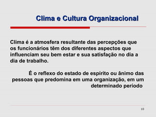 Clima e Cultura Organizacional


Clima é a atmosfera resultante das percepções que
os funcionários têm dos diferentes aspectos que
influenciam seu bem estar e sua satisfação no dia a
dia de trabalho.

      É o reflexo do estado de espírito ou ânimo das
pessoas que predomina em uma organização, em um
                               determinado período



                                                      10
 