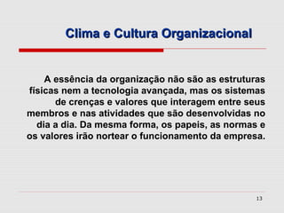 Clima e Cultura Organizacional


    A essência da organização não são as estruturas
físicas nem a tecnologia avançada, mas os sistemas
      de crenças e valores que interagem entre seus
membros e nas atividades que são desenvolvidas no
  dia a dia. Da mesma forma, os papeis, as normas e
os valores irão nortear o funcionamento da empresa.




                                                 13
 