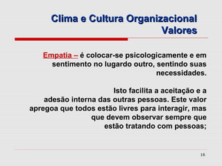 Clima e Cultura Organizacional
                             Valores

   Empatia – é colocar-se psicologicamente e em
     sentimento no lugardo outro, sentindo suas
                                  necessidades.

                       Isto facilita a aceitação e a
    adesão interna das outras pessoas. Este valor
apregoa que todos estão livres para interagir, mas
                 que devem observar sempre que
                    estão tratando com pessoas;


                                                  16
 