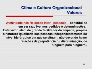 Clima e Cultura Organizacional
                                   Valores

  Afetividade nas Relações Inter - pessoais – constitui-se
           em ser razoável nos pedidos e determinações.
Este valor, além de grande facilitador da empatia, propala
a natureza igualitária das pessoas,independentemente do
  nível hierárquico em que se situam, não devendo haver
             relações de prepotência ou discriminação, de
                                   ninguém para ninguém..




                                                       17
 
