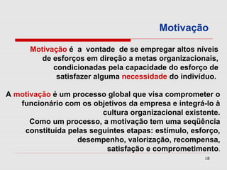 Motivação

      Motivação é a vontade de se empregar altos níveis
         de esforços em direção a metas organizacionais,
            condicionadas pela capacidade do esforço de
             satisfazer alguma necessidade do indivíduo.

A motivação é um processo global que visa comprometer o
   funcionário com os objetivos da empresa e integrá-lo à
                         cultura organizacional existente.
      Como um processo, a motivação tem uma seqüência
    constituída pelas seguintes etapas: estímulo, esforço,
                  desempenho, valorização, recompensa,
                          satisfação e comprometimento.
                                                     18
 