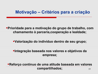 Motivação – Critérios para a criação


•Prioridade para a motivação do grupo de trabalho, com
    chamamento à parceria,cooperação e lealdade;


    •Valorização do indivíduo dentro de seu grupo;
    •Integração baseada nos valores e objetivos da
                      empresa;


•Reforço contínuo de uma atitude baseada em valores
                   compartilhados;                   19
 