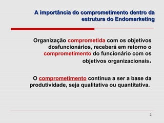 A importância do comprometimento dentro da
                  estrutura do Endomarketing


 Organização comprometida com os objetivos
      dosfuncionários, receberá em retorno o
    comprometimento do funcionário com os
                  objetivos organizacionais.


 O comprometimento continua a ser a base da
produtividade, seja qualitativa ou quantitativa.




                                               2
 