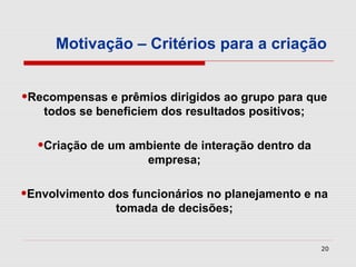 Motivação – Critérios para a criação


•Recompensas e prêmios dirigidos ao grupo para que
   todos se beneficiem dos resultados positivos;


  •Criação de um ambiente de interação dentro da
                     empresa;


•Envolvimento dos funcionários no planejamento e na
               tomada de decisões;


                                                   20
 