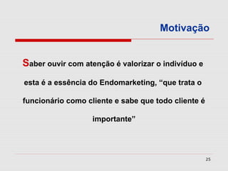 Motivação


Saber ouvir com atenção é valorizar o indivíduo e
esta é a essência do Endomarketing, “que trata o

funcionário como cliente e sabe que todo cliente é

                   importante”




                                                     25
 