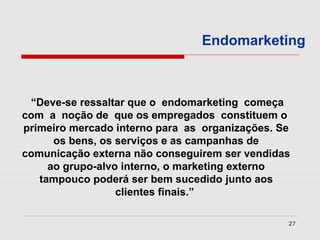 Endomarketing



 “Deve-se ressaltar que o endomarketing começa
com a noção de que os empregados constituem o
primeiro mercado interno para as organizações. Se
      os bens, os serviços e as campanhas de
comunicação externa não conseguirem ser vendidas
     ao grupo-alvo interno, o marketing externo
   tampouco poderá ser bem sucedido junto aos
                  clientes finais.”

                                                27
 