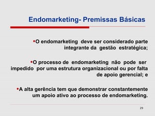 Endomarketing- Premissas Básicas


        •O endomarketing    deve ser considerado parte
                     integrante da gestão estratégica;

       •O processo de endomarketing não pode ser
impedido por uma estrutura organizacional ou por falta
                                de apoio gerencial; e

  •A alta gerência tem que demonstrar constantemente
        um apoio ativo ao processo de endomarketing.

                                                  29
 