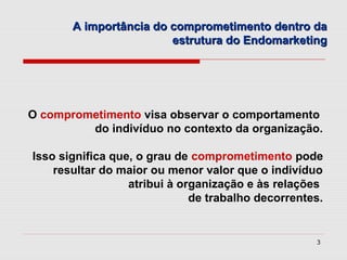 A importância do comprometimento dentro da
                        estrutura do Endomarketing




O comprometimento visa observar o comportamento
         do indivíduo no contexto da organização.

Isso significa que, o grau de comprometimento pode
    resultar do maior ou menor valor que o indivíduo
                  atribui à organização e às relações
                              de trabalho decorrentes.


                                                    3
 