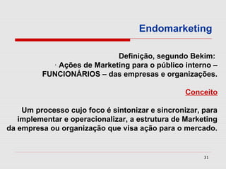 Endomarketing

                            Definição, segundo Bekim:
           · Ações de Marketing para o público interno –
         FUNCIONÁRIOS – das empresas e organizações.

                                                 Conceito

    Um processo cujo foco é sintonizar e sincronizar, para
   implementar e operacionalizar, a estrutura de Marketing
da empresa ou organização que visa ação para o mercado.


                                                      31
 