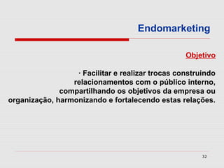 Endomarketing

                                                  Objetivo

                  · Facilitar e realizar trocas construindo
                 relacionamentos com o público interno,
              compartilhando os objetivos da empresa ou
organização, harmonizando e fortalecendo estas relações.




                                                       32
 