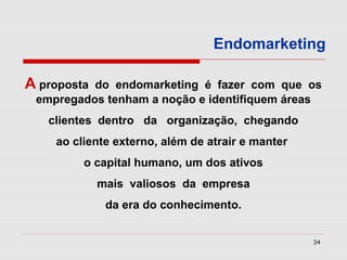 Endomarketing

A propostado endomarketing é fazer com que os
 empregados tenham a noção e identifiquem áreas
   clientes dentro da organização, chegando
    ao cliente externo, além de atrair e manter
         o capital humano, um dos ativos
             mais valiosos da empresa
              da era do conhecimento.


                                                  34
 