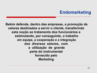 Endomarketing

Bekim defende, dentro das empresas, a promoção de
 valores destinados a servir o cliente, transferindo
   esta noção ao tratamento dos funcionários e
     estimulando, por conseguinte, o trabalho
       em equipe, a cooperação e a integração
           dos diversos setores, com
              a utilização de grande
               parte do instrumental
                  fornecido pelo
                      Marketing.

                                                   35
 