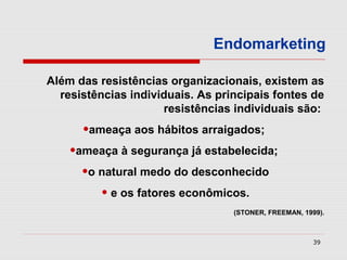 Endomarketing

Além das resistências organizacionais, existem as
  resistências individuais. As principais fontes de
                     resistências individuais são:
      •ameaça aos hábitos arraigados;
    •ameaça à segurança já estabelecida;
      •o natural medo do desconhecido
         • e os fatores econômicos.
                                  (STONER, FREEMAN, 1999).



                                                       39
 