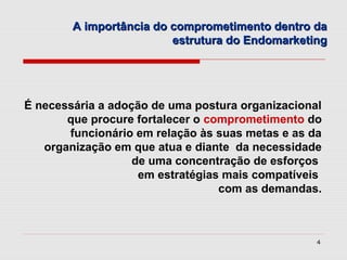 A importância do comprometimento dentro da
                         estrutura do Endomarketing




É necessária a adoção de uma postura organizacional
       que procure fortalecer o comprometimento do
       funcionário em relação às suas metas e as da
   organização em que atua e diante da necessidade
                   de uma concentração de esforços
                    em estratégias mais compatíveis
                                  com as demandas.



                                                  4
 