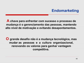 Endomarketing

A chave para enfrentar com sucesso o processo de
mudança é o gerenciamento das pessoas, mantendo
alto nível de motivação e evitando desapontamentos.


O grande desafio não é a mudança tecnológica, mas
  mudar as pessoas e a cultura organizacional,
   renovando os valores para ganhar vantagem
                 competitiva.


                                                  40
 
