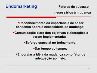 Endomarketing                  Fatores de sucesso
                            necessários à mudança


     •Reconhecimento da importância de se ter
    consenso sobre a necessidade da mudança;
   •Comunicação clara dos objetivos e alterações a
               serem implementadas;
         •Esforço especial no treinamento;
               •Dar tempo ao tempo;
    •Encorajar a idéia da mudança como fator de
                adequação ao meio.

                                                  41
 