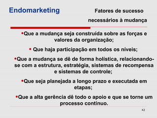 Endomarketing                     Fatores de sucesso
                             necessários à mudança

   •Que a mudança seja construída sobre as forças e
                valores da organização;
      • Que haja participação em todos os níveis;
 •Que a mudança se dê de forma holística, relacionando-
 se com a estrutura, estratégia, sistemas de recompensa
                e sistemas de controle;
   •Que seja planejada a longo prazo e executada em
                        etapas;
 •Que a alta gerência dê todo o apoio e que se torne um
                  processo contínuo.
                                                    42
 