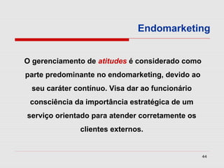 Endomarketing


O gerenciamento de atitudes é considerado como
parte predominante no endomarketing, devido ao
 seu caráter contínuo. Visa dar ao funcionário
 consciência da importância estratégica de um
serviço orientado para atender corretamente os
              clientes externos.


                                                 44
 