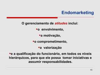 Endomarketing

       O gerenciamento de atitudes inclui:
                •o envolvimento,
                  •a motivação,
              •o comprometimento,
                 •a valorização
•e a qualificação do funcionário, em todos os níveis
hierárquicos, para que ele possa tomar iniciativas e
            assumir responsabilidades.

                                                   45
 