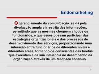 Endomarketing

   O gerenciamento da comunicação         se dá pela
     divulgação ampla e irrestrita das informações,
   permitindo que as mesmas cheguem a todos os
   funcionários, e que esses possam participar das
    estratégias organizacionais e dos processos de
desenvolvimento dos serviços, proporcionando uma
  interação entre funcionários de diferentes níveis e
diferentes áreas, tornando-os conscientes das tarefas
que executam e da sua influência no desempenho da
    organização através de um feedback contínuo.

                                                  46
 