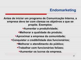 Endomarketing

Antes de iniciar um programa de Comunicação Interna, a
  empresa deve ter com clareza os objetivos a que se
                   propõe. Exemplos:
               •Aumentar a produtividade;
           •Melhorar a qualidade do produto;
        •Aproximar a empresa da comunidade;
     •Conquistar a credibilidade dos funcionários;
          •Melhorar o atendimento do público;
          •Trabalhar com funcionários felizes;
            •Aumentar os lucros da empresa.
                                                   47
 