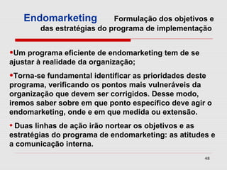 Endomarketing           Formulação dos objetivos e
        das estratégias do programa de implementação


•Um programa eficiente de endomarketing tem de se
ajustar à realidade da organização;
•Torna-se fundamental identificar as prioridades deste
programa, verificando os pontos mais vulneráveis da
organização que devem ser corrigidos. Desse modo,
iremos saber sobre em que ponto específico deve agir o
endomarketing, onde e em que medida ou extensão.
• Duas linhas de ação irão nortear os objetivos e as
estratégias do programa de endomarketing: as atitudes e
a comunicação interna.
                                                       48
 