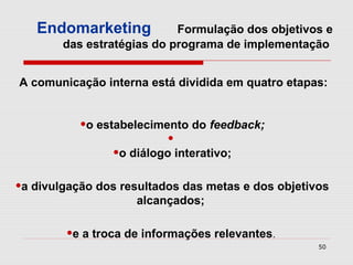 Endomarketing            Formulação dos objetivos e
        das estratégias do programa de implementação


A comunicação interna está dividida em quatro etapas:


           •o estabelecimento do feedback;
                           •
                 •o diálogo interativo;
•a divulgação dos resultados das metas e dos objetivos
                    alcançados;

        •e a troca de informações relevantes.
                                                    50
 