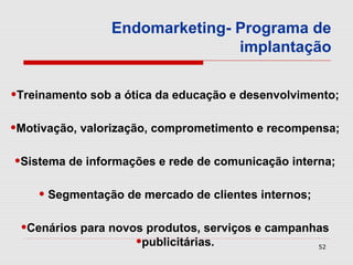 Endomarketing- Programa de
                               implantação


•Treinamento sob a ótica da educação e desenvolvimento;
•Motivação, valorização, comprometimento e recompensa;
•Sistema de informações e rede de comunicação interna;
    • Segmentação de mercado de clientes internos;
 •Cenários para novos produtos, serviços e campanhas
                    •publicitárias.                  52
 