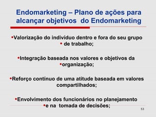 Endomarketing – Plano de ações para
  alcançar objetivos do Endomarketing

•Valorização do indivíduo dentro e fora do seu grupo
                   • de trabalho;
  •Integração baseada nos valores e objetivos da
                  •organização;
•Reforço contínuo de uma atitude baseada em valores
                  compartilhados;

 •Envolvimento dos funcionários no planejamento
           •e na tomada de decisões;               53
 