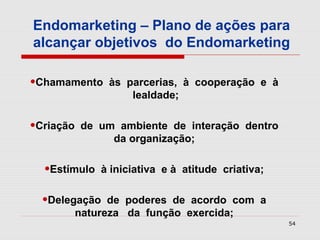 Endomarketing – Plano de ações para
alcançar objetivos do Endomarketing

•Chamamento     às parcerias, à cooperação e à
                    lealdade;


•Criação   de um ambiente de interação dentro
                da organização;


  •Estímulo    à iniciativa e à atitude criativa;


  •Delegação     de poderes de acordo com a
           natureza da função exercida;
                                                    54
 