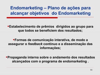 Endomarketing – Plano de ações para
  alcançar objetivos do Endomarketing

•Estabelecimento de prêmios   dirigidos ao grupo para
       que todos se beneficiem dos resultados;

    •Formas de comunicação interativa, de modo a
 assegurar o feedback contínuo e a disseminação das
                    informações;

•Propaganda interna sobre o andamento dos resultados
   alcançados com o programa de endomarketing .

                                                   55
 