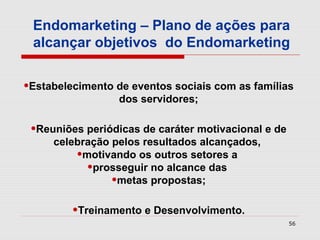 Endomarketing – Plano de ações para
 alcançar objetivos do Endomarketing


•Estabelecimento de eventos sociais com as famílias
                  dos servidores;

 •Reuniões periódicas de caráter motivacional e de
     celebração pelos resultados alcançados,
         •motivando os outros setores a
           •prosseguir no alcance das
                •metas propostas;
         •Treinamento e Desenvolvimento.
                                                     56
 