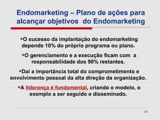 Endomarketing – Plano de ações para
  alcançar objetivos do Endomarketing

   •O sucesso da implantação do endomarketing
    depende 10% do próprio programa ou plano.
    •O gerenciamento e a execução ficam com    a
        responsabilidade dos 90% restantes.
   •Daí a importância total do comprometimento e
envolvimento pessoal da alta direção da organização.
  •A liderança é fundamental, criando o modelo, o
       exemplo a ser seguido e disseminado.


                                                    57
 