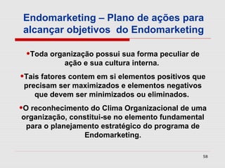 Endomarketing – Plano de ações para
 alcançar objetivos do Endomarketing

 •Toda organização possui sua forma peculiar de
           ação e sua cultura interna.
•Tais fatores contem em si elementos positivos que
 precisam ser maximizados e elementos negativos
    que devem ser minimizados ou eliminados.
•O reconhecimento do Clima Organizacional de uma
organização, constitui-se no elemento fundamental
 para o planejamento estratégico do programa de
                Endomarketing.

                                                  58
 
